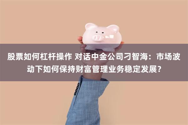 股票如何杠杆操作 对话中金公司刁智海：市场波动下如何保持财富管理业务稳定发展？