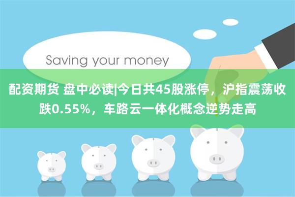 配资期货 盘中必读|今日共45股涨停，沪指震荡收跌0.55%，车路云一体化概念逆势走高