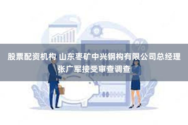 股票配资机构 山东枣矿中兴钢构有限公司总经理张广军接受审查调查