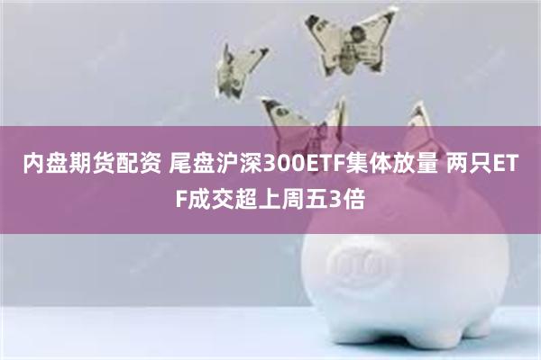 内盘期货配资 尾盘沪深300ETF集体放量 两只ETF成交超上周五3倍