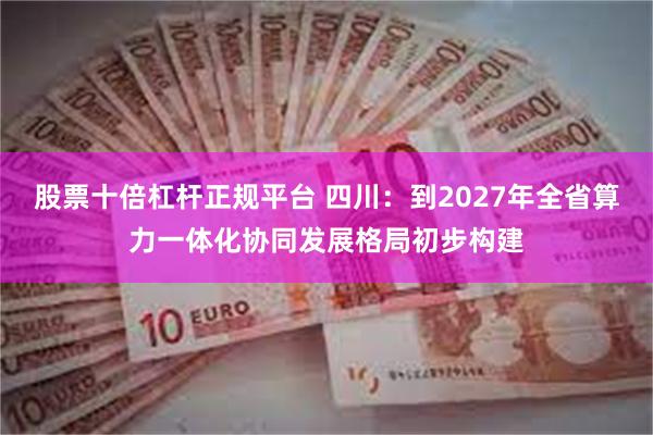 股票十倍杠杆正规平台 四川：到2027年全省算力一体化协同发展格局初步构建