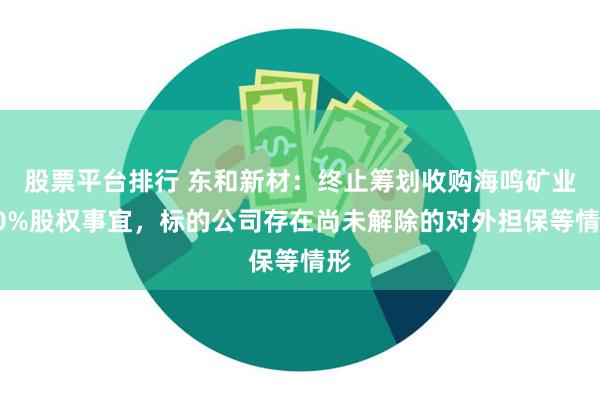 股票平台排行 东和新材：终止筹划收购海鸣矿业70%股权事宜，标的公司存在尚未解除的对外担保等情形