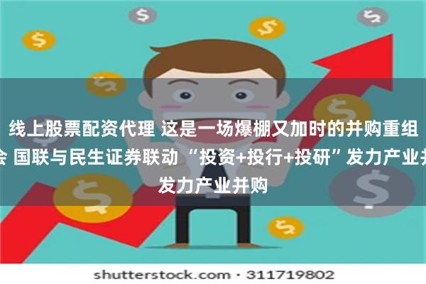 线上股票配资代理 这是一场爆棚又加时的并购重组大会 国联与民生证券联动 “投资+投行+投研”发力产业并购