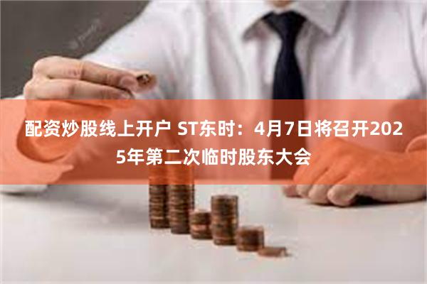 配资炒股线上开户 ST东时：4月7日将召开2025年第二次临时股东大会