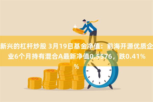 新兴的杠杆炒股 3月19日基金净值：前海开源优质企业6个月持有混合A最新净值0.5576，跌0.41%