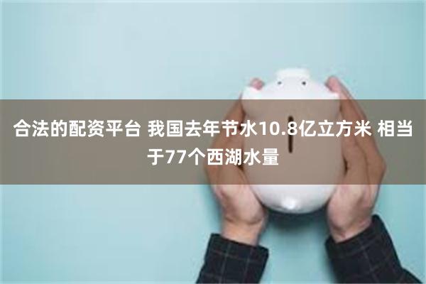 合法的配资平台 我国去年节水10.8亿立方米 相当于77个西湖水量