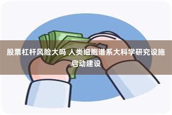 股票杠杆风险大吗 人类细胞谱系大科学研究设施启动建设