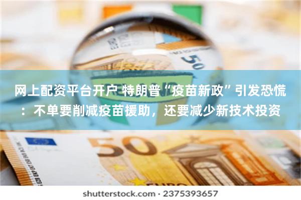 网上配资平台开户 特朗普“疫苗新政”引发恐慌：不单要削减疫苗援助，还要减少新技术投资