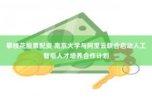 攀枝花股票配资 南京大学与阿里云联合启动人工智能人才培养合作计划