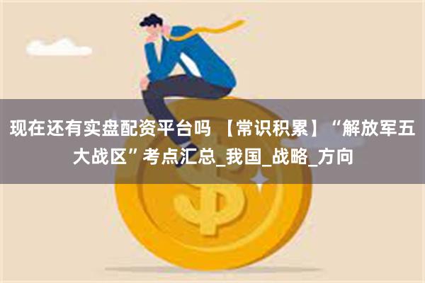 现在还有实盘配资平台吗 【常识积累】“解放军五大战区”考点汇总_我国_战略_方向