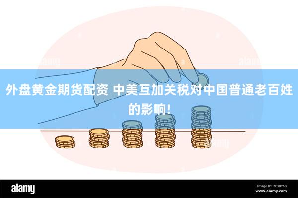 外盘黄金期货配资 中美互加关税对中国普通老百姓的影响!