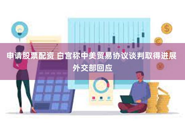 申请股票配资 白宫称中美贸易协议谈判取得进展 外交部回应