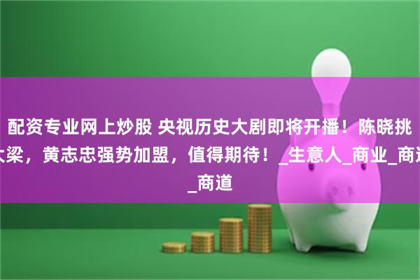 配资专业网上炒股 央视历史大剧即将开播！陈晓挑大梁，黄志忠强势加盟，值得期待！_生意人_商业_商道