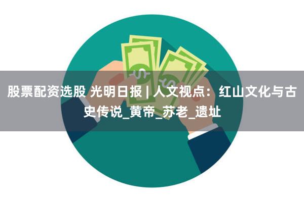 股票配资选股 光明日报 | 人文视点：红山文化与古史传说_黄帝_苏老_遗址