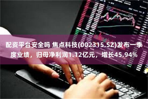 配资平台安全吗 焦点科技(002315.SZ)发布一季度业绩，归母净利润1.12亿元，增长45.94%