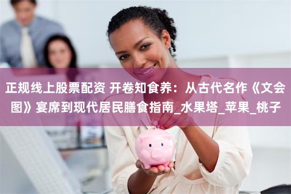 正规线上股票配资 开卷知食养：从古代名作《文会图》宴席到现代居民膳食指南_水果塔_苹果_桃子