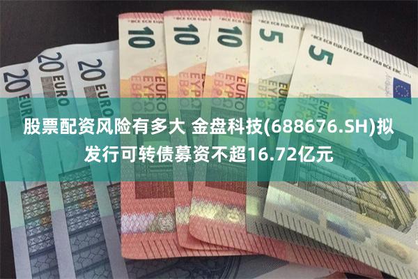股票配资风险有多大 金盘科技(688676.SH)拟发行可转债募资不超16.72亿元