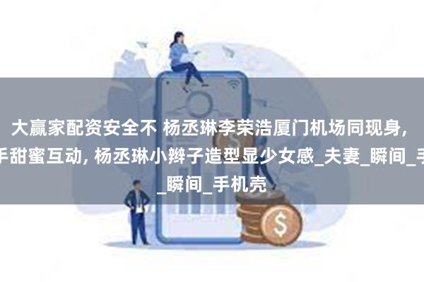 大赢家配资安全不 杨丞琳李荣浩厦门机场同现身, 手牵手甜蜜互动, 杨丞琳小辫子造型显少女感_夫妻_瞬间_手机壳