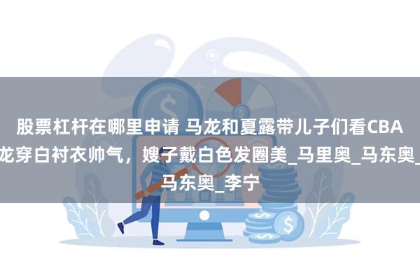 股票杠杆在哪里申请 马龙和夏露带儿子们看CBA，马龙穿白衬衣帅气，嫂子戴白色发圈美_马里奥_马东奥_李宁