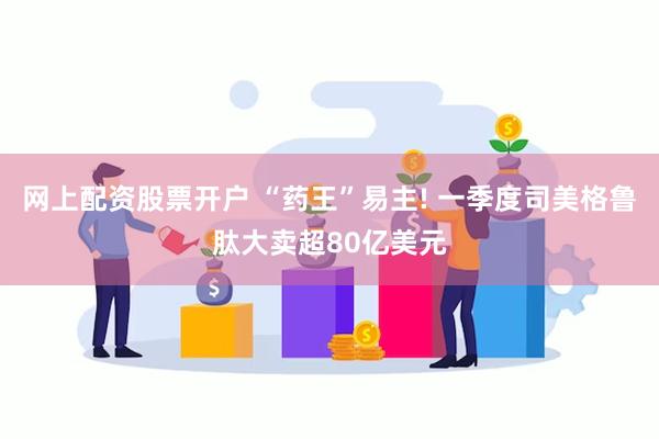 网上配资股票开户 “药王”易主! 一季度司美格鲁肽大卖超80亿美元