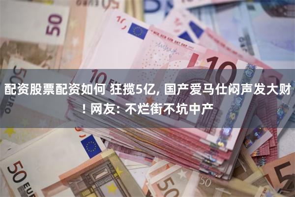 配资股票配资如何 狂揽5亿, 国产爱马仕闷声发大财! 网友: 不烂街不坑中产