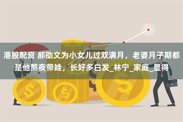 港股配资 郝劭文为小女儿过双满月，老婆月子期都是他熬夜带娃，长好多白发_林宁_家庭_显得