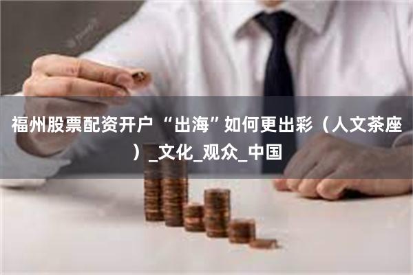 福州股票配资开户 “出海”如何更出彩（人文茶座）_文化_观众_中国