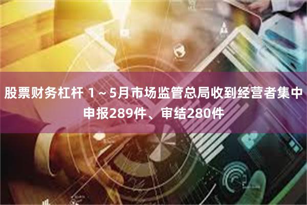 股票财务杠杆 1～5月市场监管总局收到经营者集中申报289件、审结280件